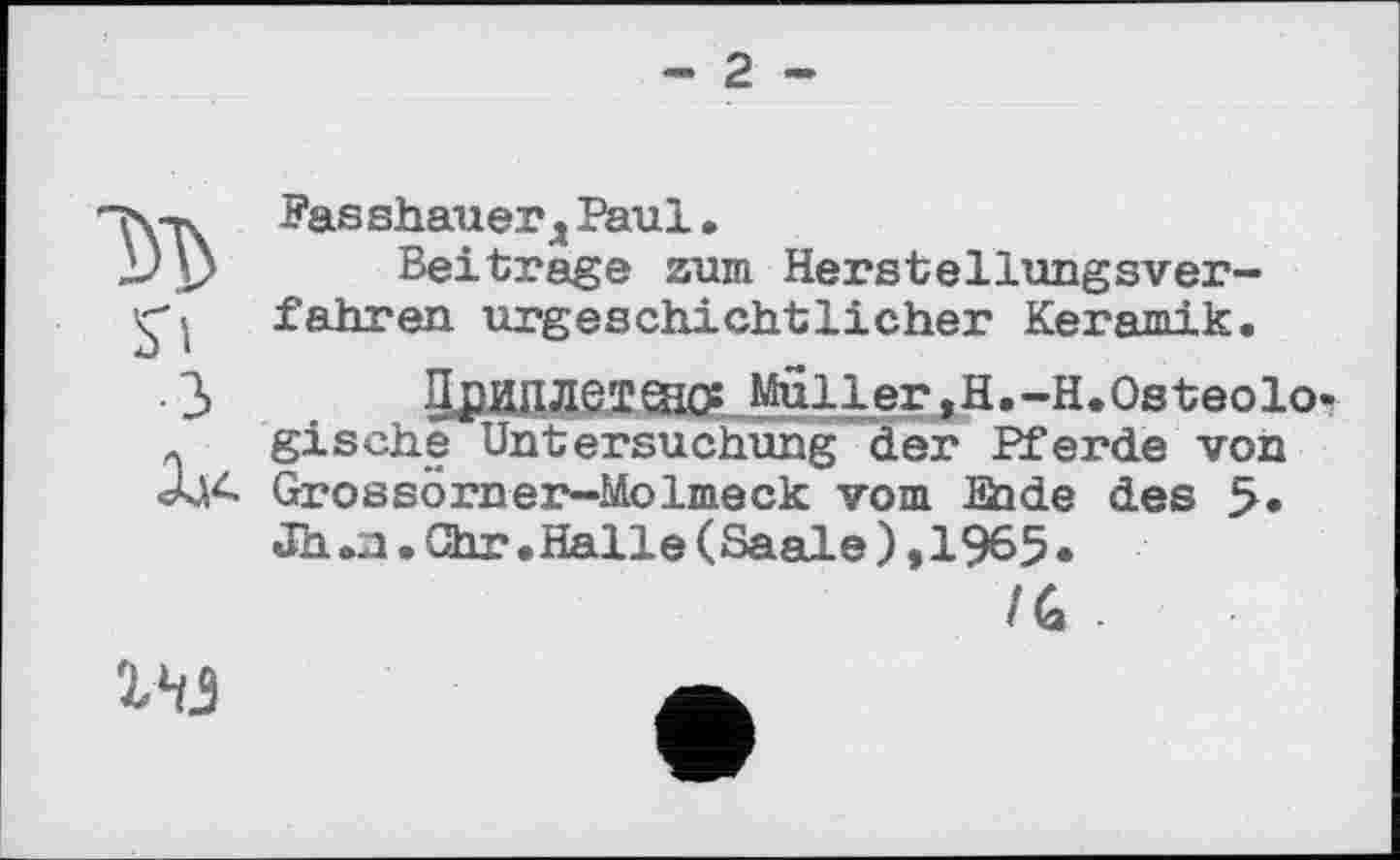 ﻿- 2 -
м
З
Fasshauerд Paul.
Beitrage zum Herstellungsverfahren urgeschichtlicher Keramik.
ЛриПЛеТЙКХMuller,H.-H.Osteolo-gische Untersuchung der Pferde von Grossörner-Molmeck vom Sade des 5. Jh .a.Ohr.Halle(Saale),1965•
/6 -
